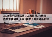 江南体育-2021赛季亚冠联赛，上海海港2-0横扫墨尔本胜利队_2021赛季上海海港最新球衣